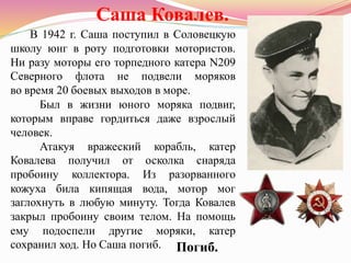 Саша Ковалев.
В 1942 г. Саша поступил в Соловецкую
школу юнг в роту подготовки мотористов.
Ни разу моторы его торпедного катера N209
Северного флота не подвели моряков
во время 20 боевых выходов в море.
Был в жизни юного моряка подвиг,
которым вправе гордиться даже взрослый
человек.
Атакуя вражеский корабль, катер
Ковалева получил от осколка снаряда
пробоину коллектора. Из разорванного
кожуха била кипящая вода, мотор мог
заглохнуть в любую минуту. Тогда Ковалев
закрыл пробоину своим телом. На помощь
ему подоспели другие моряки, катер
сохранил ход. Но Саша погиб. Погиб.
 
