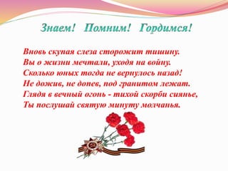 Вновь скупая слеза сторожит тишину.
Вы о жизни мечтали, уходя на войну.
Сколько юных тогда не вернулось назад!
Не дожив, не допев, под гранитом лежат.
Глядя в вечный огонь - тихой скорби сиянье,
Ты послушай святую минуту молчанья.
 