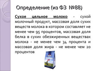 Определение (из ФЗ №88)Определение (из ФЗ №88)
Сухое цельное молоко - сухой
молочный продукт, массовая доля сухих
веществ молока в котором составляет не
менее чем 95 процентов, массовая доля
белка в сухих обезжиренных веществах
молока - не менее чем 34 процента и
массовая доля жира - не менее чем 20
процентов
 
