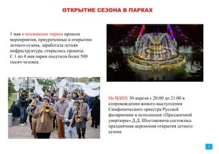 ОТКРЫТИЕ ЛЕТНЕГО СЕЗОНА В ПАРКАХ
1 мая в московских парках прошли
мероприятия, приуроченные к открытию
летнего сезона, заработала летняя
инфраструктура, открылись прокаты.
С 1 по 4 мая парки посетили
более 500 тысяч человек.
На ВДНХ 30 апреля с 20:00 до 21:00 в
сопровождении живого выступления
Симфонического оркестра Русской
филармонии и исполнения «Праздничной
увертюры» Д.Д. Шостаковича состоялась
праздничная церемония открытия летнего
сезона. С 30 апреля по 10 мая ВДНХ посетили
более 1 млн. человек.
3
более 500
тысяч человек
более 1 000 000
человек
 