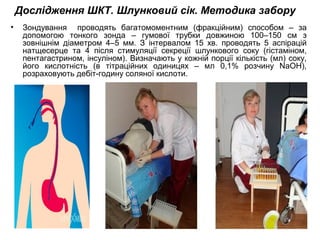 Дослідження ШКТ. Шлунковий сік. Методика забору
• Зондування проводять багатомоментним (фракційним) способом – за
допомогою тонкого зонда – гумової трубки довжиною 100–150 см з
зовнішнім діаметром 4–5 мм. З інтервалом 15 хв. проводять 5 аспірацій
натщесерце та 4 після стимуляції секреції шлункового соку (гістаміном,
пентагастрином, інсуліном). Визначають у кожній порції кількість (мл) соку,
його кислотність (в тітраційних одиницях – мл 0,1% розчину NaOH),
розраховують дебіт-годину соляної кислоти.
 