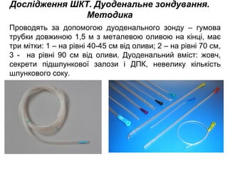 Дослідження ШКТ. Дуоденальне зондування.
Методика
Проводять за допомогою дуоденального зонду – гумова
трубки довжиною 1,5 м з металевою оливою на кінці, має
три мітки: 1 – на рівні 40-45 см від оливи; 2 – на рівні 70 см,
3 - на рівні 90 см від оливи. Дуоденальний вміст: жовч,
секрети підшлункової залози і ДПК, невелику кількість
шлункового соку.
 