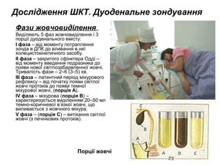 Фази жовчовиділення.
Виділяють 5 фаз жовчовиділення і 3
порції дуоденального вмісту:
I фаза – від моменту потрапляння
зонда в ДПК до вливання в неї
холецистокінетичного засобу.
II фаза – закритого сфінктера Одді –
від моменту введення подразника до
появи нової світлозабарвленної жовчі.
Тривалість фази – 2–6 (3–5) хв.
III фаза – латентний період міхурового
рефлексу – від початку появи світлої
жовчі протоків до появи темної
міхурової жовчі, (порція А).
IV фаза – міхурова (порція В) –
характеризується виділенням 20–50 мл
темно-коричневої в’язкої жовчі, що
виливається з жовчного міхура.
V фаза – (порція С) – витікання світлої
жовчі (з печінкових протоків).
Порції жовчі
Дослідження ШКТ. Дуоденальне зондування
 