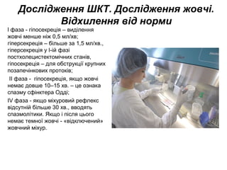 Дослідження ШКТ. Дослідження жовчі.
Відхилення від норми
l фаза - гіпосекреція – виділення
жовчі менше ніж 0,5 мл/хв;
гіперсекреція – більше за 1,5 мл/хв.,
гіперсекреція у I-ій фазі
постхолецистектомічних станів,
гіпосекреція – для обструкції крупних
позапечінкових протоків;
ІІ фаза - гіпосекреція, якщо жовчі
немає довше 10–15 хв. – це ознака
спазму сфінктера Одді;
ІV фаза - якщо міхуровий рефлекс
відсутній більше 30 хв., вводять
спазмолітики. Якщо і після цього
немає темної жовчі - «відключений»
жовчний міхур.
 