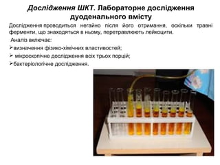 Дослідження ШКТ. Лабораторне дослідження
дуоденального вмісту
Дослідження проводиться негайно після його отримання, оскільки травні
ферменти, що знаходяться в ньому, перетравлюють лейкоцити.
Аналіз включає:
визначення фізико-хімічних властивостей;
 мікроскопічне дослідження всіх трьох порцій;
бактеріологічне дослідження.
 