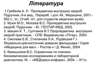 Література
 1.Гребенів А. Л.  Пропедевтика внутрішніх хвороб: 
Підручник,-5-е вид., Перераб. і доп.-М.; Медицина, 2001.-
592 с.: іл.; (Учеб. літ. для студентів медичних вузів). 
2. Мухін М.О., Моісеєв В.С. Пропедевтика внутрішніх 
хвороб: Підручник. - М.: ГЕОТАР-МЕД, 2002. 
3. Івашкін К. Т., Султанов В.Т.Прорпедевтика  внутрішніх 
хвороб практикум. - СПб: Видавництво «Пітер», 2000. 
4. Смолева Е.В., Степанова Л.А., Рудівіцкая Г.І. 
Лікувально-діагностичний довідник фельдшера / Серія 
«Медицина для вас». - Ростов н / Д: Фенікс, 2004.
5. Камишніков В.С. Справочник по клинико-
биохимическим исследованиям и лабораторной 
диагностике. М. – «МЕДпресс-информ», 2004. – 911с.
 