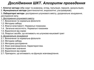 Дослідження ШКТ. Алгоритм проведення
1. Клінічні методи (збір скарг та анамнезу, огляд, пальпація, перкусія, аускультація).
2. Функціональні методи (рентгенологічні, ендоскопічні, ультразвукові).
3. Лабораторні методи: дослідження шлункового вмісту, дуоденальне зондування,
дослідження калу.
1. Дослідження шлункового вмісту
1.1. Визначення та нормальна фізіологія
1.2. Методика забору
1.3. Фізичні властивості. Нормальні показники.
1.4. Загальна кислотність. Нормальні показники
1.5. Відхилення від норми
1.6. Лікарські засоби, що впливають на шлунково-кишковий тракт
2. Дуоденальне зондування
2.1. Визначення та нормальна фізіологія
2.2. Методика забору
2.3. Методика дослідження
2.4. Фази жовчовиділення. Характеристика.
2.5. Нормативні значення
2.6. Відхилення від норми
2.7. Препарати, що впливають на функцію жовчовиділення.
 