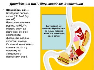 Дослідження ШКТ. Шлунковий сік. Визначення
• Шлунко́вий сік —
безбарвна сильно
кисла (рН 1—1,5 у
людей)
багатокомпонентна
рідина, на 99,4%
містить воду, де
розчинені основні
компоненти —
ферменти, соляна
кислота і мукоїди.
Основний компонент -
соляна кислота у
вільному та
зв'язаному з
протеїнами стані.
Шлунковий сікШлунковий сік
починає вироблятисяпочинає вироблятися
як тільки людинаяк тільки людина
баче їжу, або відчу-баче їжу, або відчу-
ває її запахває її запах
 
