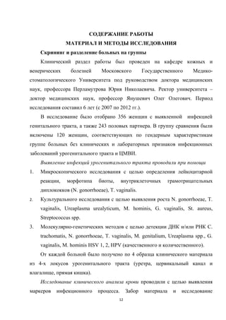 СОДЕРЖАНИЕ РАБОТЫ
МАТЕРИАЛ И МЕТОДЫ ИССЛЕДОВАНИЯ
Скрининг и разделение больных на группы
Клинический раздел работы был проведен на кафедре кожных и
венерических болезней Московского Государственного Медико-
стоматологического Университета под руководством доктора медицинских
наук, профессора Перламутрова Юрия Николаевича. Ректор университета –
доктор медицинских наук, профессор Янушевич Олег Олегович. Период
исследования составил 6 лет (с 2007 по 2012 гг.).
В исследование было отобрано 356 женщин с выявленной инфекцией
генитального тракта, а также 243 половых партнера. В группу сравнения были
включены 120 женщин, соответствующих по гендерным характеристикам
группе больных без клинических и лабораторных признаков инфекционных
заболеваний урогенитального тракта и ЦМВИ.
Выявление инфекций урогенитального тракта проводили при помощи
1. Микроскопического исследования с целью определения лейкоцитарной
реакции, морфотипа биоты, внутриклеточных грамотрицательных
диплококков (N. gonorrhoeae), T. vaginalis.
2. Культурального исследования с целью выявления роста N. gonorrhoeae, T.
vaginalis, Ureaplasma urealyticum, M. hominis, G. vaginalis, St. aureus,
Streptococcus spp.
3. Молекулярно-генетических методов с целью детекции ДНК и/или РНК С.
trachomatis, N. gonorrhoeae, T. vaginalis, М. genitalium, Ureaplasma spp., G.
vaginalis, M. hominis HSV 1, 2, HPV (качественного и количественного).
От каждой больной было получено по 4 образца клинического материала
из 4-х локусов урогенитального тракта (уретра, цервикальный канал и
влагалище, прямая кишка).
Исследование клинического анализа крови проводили с целью выявления
маркеров инфекционного процесса. Забор материала и исследование
12
 