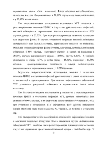 цервикальном канале и/или влагалище. Флора обильная коккобацилярная,
«ключевые клетки» обнаруживались в 20,90% случаев в цервикальном канале
и у 35,82% во влагалище.
При микроскопическом исследовании отделяемого УГТ пациенток с
реактивированным течением ЦМВИ, в отсутствии урогенитальных инфекций,
высокий лейкоцитоз в цервикальном канале и влагалище отмечался в 100%
случаев, уретре – в 72,22%. При этом регистрировалось снижение количества
или отсутствие флоры. В случаях сочетанной инфекции высокий лейкоцитоз
определялся у всех больных в уретре, цервикальном канале и во влагалище.
Обильная коккобациллярная флора в уретре, влагалище, цервикальном канале
отмечалась в 80% случаев, «ключевые клетки» в мазках из влагалища в
30,38%, случаев, цервикального канала – 12,03%, уретры 0,63%. T. vaginalis
обнаружена в уретре 1,27%, в шейке матки – 15,82%, влагалище - 27,85%
женщин, грамотрицательные диплококки с внутри лейкоцитарным
расположением в цервикальном канале у 8,23% больных.
Результаты микроскопического исследования женщин с латентным
течением ЦМВИ в отсутствии инфекций урогенитального тракта не отличались
от показателей в группе сравнения. При наличии инфекционных заболеваний
УГТ установлен умеренный лейкоцитоз в цервикальном канале и/или
влагалище.
При бактериологическом исследовании у пациенток с персистирующим
течением ЦМВИ в отсутствии инфекций УГТ, уровень лактобацилл был
снижен в 64,00% случаев, а их отсутствие констатировано у 9 женщин (36%),
при сочетании с инфекциями УГТ определялся рост условно патогенной
флоры. Наиболее часто были выделены G. vaginalis, M. hominis и Ureaplasma
spp.
При бактериологическом исследовании отделяемого цервикального канала
и влагалища пациенток подгруппы II(А) в отсутствии других инфекционных
заболеваний УГТ наиболее часто регистрировалось снижение количества или
отсутствие нормальных представителей женской флоры – Lаctоbаcillus spp. У
22
 