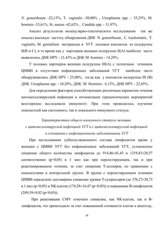 N. gonorrhoeae -22,13%, T. vaginalis -50,00% , Ureaplasma spp. - 35,25%, M.
hominis -33,61%, St. aureus -42,62% , Candida spp. - 31,97%.
Анализ результатов молекулярно-генетического исследования так же
показал высокую частоту обнаружения ДНК N. gonorrhoeae, С. trachomatis, T.
vaginalis, М. genitalium материалах в УГТ половых контактов из подгруппы
II(B и С), в то время как у партнеров женщин подгруппы II(А) наиболее часто
выявлялись ДНК HPV - 21,43% и ДНК M. hominis - 14,29%.
У половых партнеров женщин подгруппы III(А) с латентным течением
ЦМВИ в отсутствии инфекционных заболеваний УГТ наиболее часто
обнаруживались ДНК HPV - 25,00%, тогда как у контактов подгруппы III (В)
ДНК. Ureaplasma spp. - 10,20%, ДНК. M. Hominis- 6,12%, ДНК HPV - 22,45%.
Для определения факторов способствующих различным вариантам течения
цитомегаловирусной инфекции и оптимизации терапевтических мероприятий
всесторонне исследовали иммунитет. При этом проводилось изучение
показателей как системного, так и локального иммунного статуса.
Характеристика общего иммунного статуса женщин
с цитомегаловирусной инфекцией УГТ и с цитомегаловирусной инфекцией
в сочетании с инфекционными заболеваниями УГТ
При исследовании субпопуляционного состава лимфоцитов крови у
женщин с ЦМВИ УГТ без инфекционных заболеваний УГТ, установлено
снижение общего количества лимфоцитов до 914,46±41,43 и 1219,43±28,57
соответственно (p<0,05) в 1 мкл как при персистирующем, так и при
реактивированном течении, за счет снижения Т-хелперов, по сравнению с
показателями в контрольной группе. В группе с персистирующим течением
ЦМВИ определено достоверное снижение уровня Т-супрессоров (до 376,27±28,73
в 1 мкл (p<0,05) и NK-клеток (174,28±16,47 (p<0,05)) и повышение В-лимфоцитов
(289,59±9,02 (p<0,05)).
При реактивации CMV отмечено снижение, как NK-клеток, так и В-
лимфоцитов, что происходило за счет повышенной готовности клеток к апоптозу,
26
 