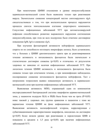 При монотечении ЦМВИ отклонения в уровне иммуноглобулинов
цервикально-вагинальной слизи были выявлены только при реактивации
вируса. Значительное снижение концентраций местно синтезируемого slgA
свидетельствовало о том, что при воспалительном процессе нарушаются
процессы синтеза эпителиальными клетками секреторного компонента.
Сопутствие инфекционных заболеваний УГТ при цитомегаловирусной
инфекции способствовало развитию выраженного нарушения соотношения
иммуноглобулинов, при этом во всех подгруппах было отмечено достоверное
повышение IgM, IgA и снижение sIgA.
При изучении фагоцитарной активности нейтрофилов цервикального
секрета по их способности поглощать микросферы латекса, было установлено,
что у больных с ЦМВИ урогенитального тракта при ее реактивированном
течении активность и интенсивность фагоцитоза были значительно и
статистически достоверно снижены (р<0,05) и отличались от результатов
здоровых не зависимо от наличия инфекционных заболеваний УГТ. При
латентном течении ЦМВИ активность и интенсивность фагоцитоза была
снижена только при сочетанном течение, а при моноинфекции наблюдалось
изолированное снижение интенсивности фагоцитоза нейтрофилов. Тест с
нитросиним тетразолием выявил повышенную активность в цервикально-
вагинальной слизи при наличии инфекционных заболеваний УГТ.
Выявляемая активность МПО, отражающей один из компонентов
кислородзависимой бактерицидной системы макрофагов цервико-вагинальной
зоны, у пациенток подгрупп II(A) и III(B) была более чем на треть (P<0,05)
ниже таковой у здоровых лиц группы сравнения и пациенток с теми же
вариантами течения ЦМВИ на фоне инфекционных заболеваний УГТ.
Выявляемая активность неспецифической эстеразы, коррелирующая с
субактивационными характеристиками макрофагов, находилась на достоверно
(p<0,05) более низком уровне при реактивации и персистенции ЦМВ и
повышена в среднем в 1,5 раза (p<0,05) при наличии инфекционных
заболеваний УГТ.
29
 