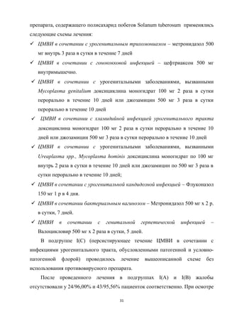 препарата, содержащего полисахарид побегов Solanum tuberosum применялись
следующие схемы лечения:
 ЦМВИ в сочетании с урогенитальным трихомониазом – метронидазол 500
мг внутрь 3 раза в сутки в течение 7 дней
 ЦМВИ в сочетании с гонококковой инфекцией – цефтриаксон 500 мг
внутримышечно.
 ЦМВИ в сочетании с урогенитальными заболеваниями, вызванными
Mycoplasma genitalium доксициклина моногидрат 100 мг 2 раза в сутки
перорально в течение 10 дней или джозамицин 500 мг 3 раза в сутки
перорально в течение 10 дней
 ЦМВИ в сочетании с хламидийной инфекцией урогенитального тракта
доксициклина моногидрат 100 мг 2 раза в сутки перорально в течение 10
дней или джозамицин 500 мг 3 раза в сутки перорально в течение 10 дней
 ЦМВИ в сочетании с урогенитальными заболеваниями, вызванными
Ureaplasma spp., Mycoplasma hominis доксициклина моногидрат по 100 мг
внутрь 2 раза в сутки в течение 10 дней или джозамицин по 500 мг 3 раза в
сутки перорально в течение 10 дней;
 ЦМВИ в сочетании с урогенитальной кандидозной инфекцией – Флуконазол
150 мг 1 р в 4 дня.
 ЦМВИ в сочетании бактериальным вагинозом – Метронидазол 500 мг х 2 р.
в сутки, 7 дней.
 ЦМВИ в сочетании с генитальной герпетической инфекцией –
Валоцикловир 500 мг х 2 раза в сутки, 5 дней.
В подгруппе I(С) (персистирующее течение ЦМВИ в сочетании с
инфекциями урогенитального тракта, обусловленными патогенной и условно-
патогенной флорой) проводилось лечение вышеописанной схеме без
использования противовирусного препарата.
После проведенного лечения в подгруппах I(A) и I(B) жалобы
отсутствовали у 24/96,00% и 43/95,56% пациенток соответственно. При осмотре
31
 