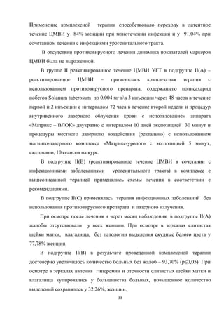 Применение комплексной терапии способствовало переходу в латентное
течение ЦМВИ у 84% женщин при монотечении инфекции и у 91,04% при
сочетанном течении с инфекциями урогенитального тракта.
В отсутствии противовирусного лечения динамика показателей маркеров
ЦМВИ была не выраженной.
В группе II реактивированное течение ЦМВИ УГТ в подгруппе II(A) –
реактивированное ЦМВИ – применялась комплексная терапия с
использованием противовирусного препарата, содержащего полисахарид
побегов Solanum tuberosum по 0,004 мг вв 3 инъекции через 48 часов в течение
первой и 2 инъекции с интервалом 72 часа в течение второй недели и процедур
внутривенного лазерного облучения крови с использованием аппарата
«Матрикс – ВЛОК» двукратно с интервалом 10 дней экспозицией 30 минут и
процедуры местного лазерного воздействия (ректально) с использованием
магнито-лазерного комплекса «Матрикс-уролог» с экспозицией 5 минут,
ежедневно, 10 сеансов на курс.
В подгруппе II(B) (реактивированное течение ЦМВИ в сочетании с
инфекционными заболеваниями урогенитального тракта) в комплексе с
вышеописанной терапией применялись схемы лечения в соответствии с
рекомендациями.
В подгруппе II(C) применялась терапия инфекционных заболеваний без
использования противовирусного препарата и лазерного излучения.
При осмотре после лечения и через месяц наблюдения в подгруппе II(A)
жалобы отсутствовали у всех женщин. При осмотре в зеркалах слизистая
шейки матки, влагалища, без патологии выделения скудные белого цвета у
77,78% женщин.
В подгруппе II(B) в результате проведенной комплексной терапии
достоверно увеличилось количество больных без жалоб – 93,70% (p≤0,05). При
осмотре в зеркалах явления гиперемии и отечности слизистых шейки матки и
влагалища купировались у большинства больных, повышенное количество
выделений сохранялось у 32,26%, женщин.
33
 