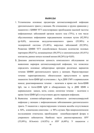 ВЫВОДЫ
1. Установлены основные предикторы цитомегаловирусной инфекции
урогенитального тракта у женщин. По отношению к группе сравнения у
пациенток с ЦМВИ УГТ констатировано преобладание высокой частоты
инфекционных заболеваний органов малого таза (75%), в том числе
обусловленных инфекциями передаваемыми половым путем (82,58%)
(p<0,05), патологии желудочно-кишечного тракта (55,90%) и
эндокринной системы (31,46%), вирусных заболеваний (82,58%).
Развитию ЦМВИ УГТ способствовало большое количество половых
партнеров (80,61%), незащищенных (84,55%) и аногенитальных (41,01%)
контактов, раннее начало половой жизни (68,26%) (p<0,05).
2. Доказана диагностическая ценность комплексного обследования по
выявлению маркеров цитомегаловирусной инфекции, что позволило
определить основные лабораторные критерии различных вариантов
течения ЦМВИ урогенитального тракта у женщин. Персистирующее
течение характеризовалось обязательным присутствием в крови
пациенток Анти-ЦМВ IgG в сочетании с Аg и ДНК CMV в цервикальном
канале; реактивированное течение – наличием в крови как Анти-ЦМВ
IgG, так и Анти-ЦМВ IgМ и обнаружением Аg и ДНК ЦМВ в
цервикальном канале, моче, слюне; латентное течение – наличием в
крови Анти-ЦМВ IgG и отсутствием других маркеров инфекции.
3. Выявлены клинико-лабораторные особенности цитомегаловирусной
инфекции у женщин с инфекционными заболеваниями урогенитального
тракта. У пациенток с персистирующим течением жалобы отсутствовали
в 84%, клинические симптомы - в 98% случаев. При микроскопическом
исследовании отмечалось преобладание коккобациллярной флоры и
умеренного лейкоцитоза. Наиболее часто диагностировались HPV
(35,89%), M.hominis (14,92%) и HSV (4,48%). У пациенток с
40
 