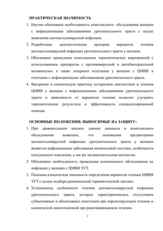 ПРАКТИЧЕСКАЯ ЗНАЧИМОСТЬ
1. Научно обоснована необходимость комплексного обследования женщин
с инфекционными заболеваниями урогенитального тракта с целью
выявления цитомегаловирусной инфекции.
2. Разработаны диагностические критерии вариантов течения
цитомегаловирусной инфекции урогенитального тракта у женщин.
3. Обосновано проведение комплексных терапевтических мероприятий с
использованием препаратов с противовирусной и антибактериальной
активностью, а также лазерного излучения у женщин с ЦМВИ в
сочетание с инфекционными заболеваниями урогенитального тракта.
4. Внедрение в клиническую практику алгоритмов диагностики и лечения
ЦМВИ у женщин с инфекционными заболеваниями урогенитального
тракта в зависимости от вариантов течения позволит улучшить
терапевтические результаты и эффективность специализированной
помощи.
ОСНОВНЫЕ ПОЛОЖЕНИЯ, ВЫНОСИМЫЕ НА ЗАЩИТУ:
1. При сравнительном анализе данных анамнеза и комплексного
обследования выявлено, что основными предикторами
цитомегаловирусной инфекции урогенитального тракта у женщин
являются инфекционные заболевания мочеполовой системы, особенности
сексуального поведения, а так же экстрагенитальная патология.
2. Обоснована необходимость проведения комплексного обследования на
инфекции у женщин с ЦМВИ УГТ.
3. Показана клиническая значимость определения вариантов течения ЦМВИ
УГТ с целью подбора рациональной терапевтической тактики.
4. Установлены особенности течения цитомегаловирусной инфекции
урогенитального тракта, которые характеризовались отсутствием
субъективных и объективных симптомов при персистирующем течении и
клинической симптоматикой при реактивированном течении.
7
 