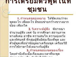 การเตรียมตัวพูดในที่การเตรียมตัวพูดในที่
ชุมชนชุมชน
1. กำาหนดจุดมุ่งหมาย ให้ชัดเจนว่าจะ
พูดอะไร เพื่ออะไร มีขอบข่ายกว้างขวางมาก
น้อย เพียงใด
         2. วิเคราะห์ผู้ฟัง พิจารณา
จำานวนผู้ฟัง เพศ วัย การศึกษา สถานภาพ
ทางสังคม อาชีพ ความสนใจ ความมุ่งหวัง
และทัศนคติ ที่กลุ่มผู้ฟังมีต่อเรื่องที่พูด และ
ตัวผู้พูดเพื่อนำาข้อมูลมาเตรียมพูด เตรียมวิธี
การใช้ภาษาให้เหมาะกับผู้ฟัง
         3. กำาหนดขอบเขตของเรื่อง
โดยคำานึงถึงเนื้อเรื่องและเวลาที่จะพูด
 