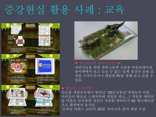 ▼ 웅진씽크빅 바나나로켓 AR
어린이들을 위한 과학그림책 교육용 어플리케이션.
종이책에서 보고 들을 수 없는 입체 영상과 음향 효
과를 스마트폰이나 태블릿 PC를 통해 보고 들을 수
있음.
▶ 뽀로로 스케치팝
단순한 색칠공부에서 벗어난 “3D증강˳ѫ”색칠놀이 어플.
아이들이 뽀로로 스케치북에 색칠을 하고, 그 색칠한 캐릭터
를 어플로 인식하면 자신이 색칠한 캐릭터가 3D 애니메이션
으로 화면에서 움직임.
‘모바일 어워드 코리아 2015’ 유아교육 분야 대상 수상.
 