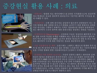 - 의학교육 : 방대한 의료 데이터베이스를 3차원 시각화함으로써, 임상의학
자나 학생들은 중요한 생리학적 원리들이나 기본적인 해부학 지식들을 쉽
게 이해할 수 있다.
- 가상내시경 : 신체 내에 내시경을 삽입하지 않으면서 관찰대상이 되는 장
기의 병변에 대한 정확한 위치,크기,형태를 보여주기 위한 방법이다. 3차원
가상 내시경을 구현하기 위해서는 디렉트 볼륨렌더링 방법과 관찰대상이
되는 해부학적 구조의 영역에 대한 볼륨모델을 생성하는 방법을 사용한다.
- 신경외과수술 (Neurosurgery) : 신경외과 수술은 정상인의 해부학적 구조
와 질환 사이의 복잡한 관계를 이해해야 하고 절차 또한 단순하지 않다.따
라서 여러 모달리티(CT, MRI등 )로부터 촬영된 영상들의 정합 및 퓨전 작업
으로 해부학적 구조에 대한 복합적인 정보를 제공받아야 한다.
- 수술 시뮬레이션 및 계획 : 초창기에는 그래픽스 해상도의 한계와 촉각 입
력 및 피드백 장치의 부족으로 많은 한계를 드러냈지만 최근 기존의 한계점
들을 극복한 형태의 몇몇 시뮬레이터들이 등장하기 시작하였다.
- 증강˳ѫ 기반 컴퓨터 보조수술 : 가상의 컴퓨터그래픽스 데이터와 실제
영상이 합쳐진 혼합영상이 위치추적장치 그리고 디스플레이 장치와 함께
사용되면서 HMD 의료분야에서의 새로운 응용들이 도출되었다. CAS는 다
양한 모달리티를 갖는 의료영상들을 수술 중에 시각화함으로써 의사에게
효과적인 작업을 할 수 있도록 도와주는 시스템이다. 환자에게 수술로 인한
외적 충격을 최소화 하기 위한 방법으로 최소 침습 혹은 비침습적 수술기술
이 각광받으면서, 그러한 기술을 사용하기 쉽고 정확하게 시각화 해주는 증
강현실기반의 응용시스템들이 개발되고 있다.
 