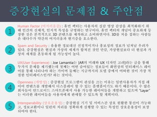 1
2
Human Factor (어지러움증) : 휴먼 팩터는 사용자의 실감 영상 감상을 최적화하기 위
해 인간의 신체적, 인지적 특성을 규명하는 연구이다. 휴먼 팩터의 개념이 중요하게 등
장한 것은 본격적으로 3D 콘텐츠를 제작하고 소비하면서다. 3D를 처음 접하는 사람들
은 대다수가 약간의 어지러움과 현기증을 호소한다.
3
4
5
Spam and Security : 유용한 정보대신 선정적이거나 홍보성의 정보가 넘쳐날 우려가
있다. 증강˳ѫ은 현실과 가상의 세계가 합쳐진 것인 만큼, 가상현실보다 더 현실과 가
상의 세계를 혼동하게 될 가능성이 높다.
UX(User Experience) : Joe Lamantia는 [AR의 미래와 UX 디자인 고려]라는 글을 통해
두가지 문제를 제기했는데 첫째는 어떤 숨어있는 정보들이 화면상의 인터페이스 레이
어를 통해 나타나야 하는 가이며 둘째는 지금까지의 모델 중에서 어떠한 것이 가장 적
절한 인터페이스인가? 하는 것이다.
Openness (개방성) : 증강˳ѫ 프로그램이 관심을 끄는 이유는 일반사용자가 직접 레
이어 컨텐츠를 개발해서 디스플레이 할 수 있는 플랫폼이기도 하기 때문이다. 수 많은
회사들이 안드로이드 스마트폰에서 사용 가능한 레이어들을 개발하고 있으며 “Layar”
는 이러한 레이어들을 사용자에게 판매할 수 있도록 할 계획이다.
Interoperability (상호운용성) : 증강˳ѫ 기기 및 서비스간 상호 원활한 통신이 가능하
고, 정보교환이나 일련의 처리를 정확하게 실행할 수 있는 특성인 상호운용성이 보장
되어야 한다.
 