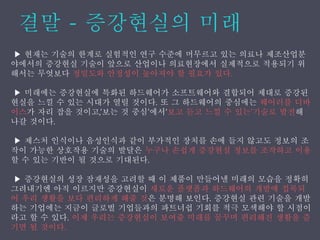 ▶ 현재는 기술의 한계로 실험적인 연구 수준에 머무르고 있는 의료나 제조산업분
야에서의 증강˳ѫ 기술이 앞으로 산업이나 의료현장에서 실제적으로 적용되기 위
해서는 무엇보다 정밀도와 안정성이 높아져야 할 필요가 있다.
▶ 미래에는 증강˳ѫ에 특화된 하드웨어가 소프트웨어와 결합되어 제대로 증강된
현실을 느낄 수 있는 시대가 열릴 것이다. 또 그 하드웨어의 중심에는 웨어러블 디바
이스가 자리 잡을 것이고,‘보는 것 중심’에서‘보고 듣고 느낄 수 있는’기술로 발전해
나갈 것이다.
▶ 제스처 인식이나 음성인식과 같이 부가적인 장치를 손에 들지 않고도 정보의 조
작이 가능한 상호작용 기술의 발달은 누구나 손쉽게 증강˳ѫ 정보를 조작하고 이용
할 수 있는 기반이 될 것으로 기대된다.
▶ 증강˳ѫ의 성장 잠재성을 고려할 때 이 제품이 만들어낼 미래의 모습을 정확히
그려내기엔 아직 이르지만 증강˳ѫ이 새로운 플랫폼과 하드웨어의 개발에 접목되
어 우리 생활을 보다 편리하게 해줄 것은 분명해 보인다. 증강˳ѫ 관련 기술을 개발
하는 기업에는 지금이 글로벌 기업들과의 파트너쉽 기회를 적극 모색해야 할 시점이
라고 할 수 있다. 이제 우리는 증강˳ѫ이 보여줄 미래를 꿈꾸며 편리해진 생활을 즐
기면 될 것이다.
 