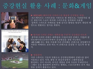 ▶ RESCAPE (웨어러블 디바이스를 활용한 증강˳ѫ 게임)
리스케이프는 스마트폰을 기반으로 한 게임으로, 기관총처럼 생
긴 게임기의 스코프 위치에 스마트폰을 장착하여 사용함.
앞쪽의 스마트폰 카메라를 통해 실시간 촬영된 영상이 게임의 배
경으로 변환되는 방식을 취한다.
▶“홍익대 디자인 콘텐츠 대학원 & 수담”의 증강˳ѫ 아트북
홍익대 디자인 콘텐츠 대학원과 수담(디자인 콘텐츠 기업)의 콜
라보레이션으로아트북에서 증강˳ѫ을 경험 가능하다.
AR CUBE 라는 앱을 이용해 미리 준비해둔 콘텐츠를 삽입해두어
작품을 카메라로 보면 바로 이 콘텐츠를 감상할 수 있도록 한 방
식.
▶ 방송분야
가상 스튜디오 기술의 일환으로 증강˳ѫ형태의 콘텐츠를 많이
적용하고 있다. 특히, 촬영 후 편집과정에서 그래픽정보를
합성하는 것이 아니라, 실시간 생방송 중에 가상의 무대장치나
그래프 등을 합성하여 보여주는 형태로, 스포츠중계나 선거 개표
방송 등에서 활용되고 있다.
 