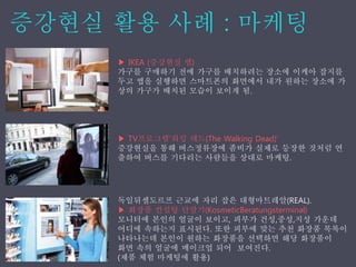 ▶ IKEA (증강˳ѫ 앱)
가구를 구매하기 전에 가구를 배치하려는 장소에 이케아 잡지를
두고 앱을 실행하면 스마트폰의 화면에서 내가 원하는 장소에 가
상의 가구가 배치된 모습이 보이게 됨.
▶ TV프로그램‘워킹 데드(The Walking Dead)’
증강˳ѫ을 통해 버스정류장에 좀비가 실제로 등장한 것처럼 연
출하여 버스를 기다리는 사람들을 상대로 마케팅.
독일뒤셀도르프 근교에 자리 잡은 대형마트레알(REAL).
▶ 화장품 컨설팅 단말기(KosmeticBeratungsterminal)
모니터에 본인의 얼굴이 보이고, 피부가 건성,중성,지성 가운데
어디에 속하는지 표시된다. 또한 피부에 맞는 추천 화장품 목록이
나타나는데 본인이 원하는 화장품을 선택하면 해당 화장품이
화면 속의 얼굴에 메이크업 되어 보여진다.
(제품 체험 마케팅에 활용)
 