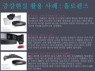 ▶ 홀로렌즈 광학 프리젠테이션 시스템.
홀로렌즈는 고해상도 렌즈를 쓰고 홀로그램과 현실을 함께 보게 된다.
홀로렌즈의 광학 프로젝션 시스템은 현실감을 높여 홀로그램과 현실
의 시각적 차이를 줄여야 하는데, 다차원의 천연색 이미지를 낮은 지연
시간에 처리해 보여주도록 설계됐다.
▶ 홀로렌즈 빌트인 스피커
홀로렌즈의 헤드셋은 공간감 있는 소리를 들려준다. 인간의 귀가 특정
한 물리적 위치에서 어떻게 소리를 받아들이는지 구체화한 과학적 모
델을 사용한다. 이를 통해 복합적인 소리를 들려주고, 공간감을 높일
수 있게 된다. 마이크는 음성 명령어를 잡아내며, 깊이 센서는 3차원
공간 속에서 손가락 제스처 발생 위치를 정확히 잡아낸다.
▶ 홀로렌즈 홀로그래픽 프로세싱 유닛(HPU).
MS는 3번째 프로세서인 홀로그래픽 프로세싱 유닛(HPU)을 발명했다.
HPU는 시선, 제스처, 3차원 위치인식 등을 실시간으로 이해하는 능력
을 가졌다. HPU가 센서 데이터를 효율적으로 처리하며, 처리된 결과는
개발자가 쉽게 활용할 수 있도록 단순한 결과물로 나온다.
복잡한 물리적 연산에 대한 고민을 개발자가 하지 않아도 된다고 MS
측은 강조했다.
 