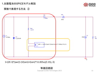 V1
0Vdc
0
R1
100
I1
8.75Adc
RS
11.835u
Rsh
1.2177
D1
D_SOLAR
OUT+
OUT-
EXP1 = 1+(2E-3)*pwr(1-(V(sen)+I(sen)*11.835u)/(-15),-3)
sen
0Vdc
sen
1+(2E-3)*pwr(1-(V(sen)+I(sen)*11.835u)/(-15),-3)
関数で表現する方法 ②
等価回路図
1.太陽電池のSPICEモデル解説
13Copyright (C) Bee Technologies 2013
 