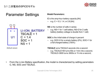Parameter Settings
C is the amp-hour battery capacity [Ah]
– e.g. C = 0.3, 1.4, or 2.8 [Ah]
NS is the number of cells in series
– e.g. NS=1 for 1 cell battery, NS=2 for 2 cells
battery (battery voltage is double from 1 cell)
SOC is the initial state of charge in percent
– e.g. SOC=0 for a empty battery (0%), SOC=1 for
a full charged battery (100%)
TSCALE turns TSCALE seconds into a second
– e.g. TSCALE=60 turns 60s or 1min into a second,
TSCALE=3600 turns 3600s or 1h into a second,
• From the Li-Ion Battery specification, the model is characterized by setting parameters
C, NS, SOC and TSCALE.
Copyright (C) Bee Technologies 2013 20
Model Parameters:
+ -
U1
LI-ION_BATTERY
SOC = 1
NS = 1
TSCALE = 1
C = 1.4
(Default values)
3.1 二次電池のSPICEモデル
 