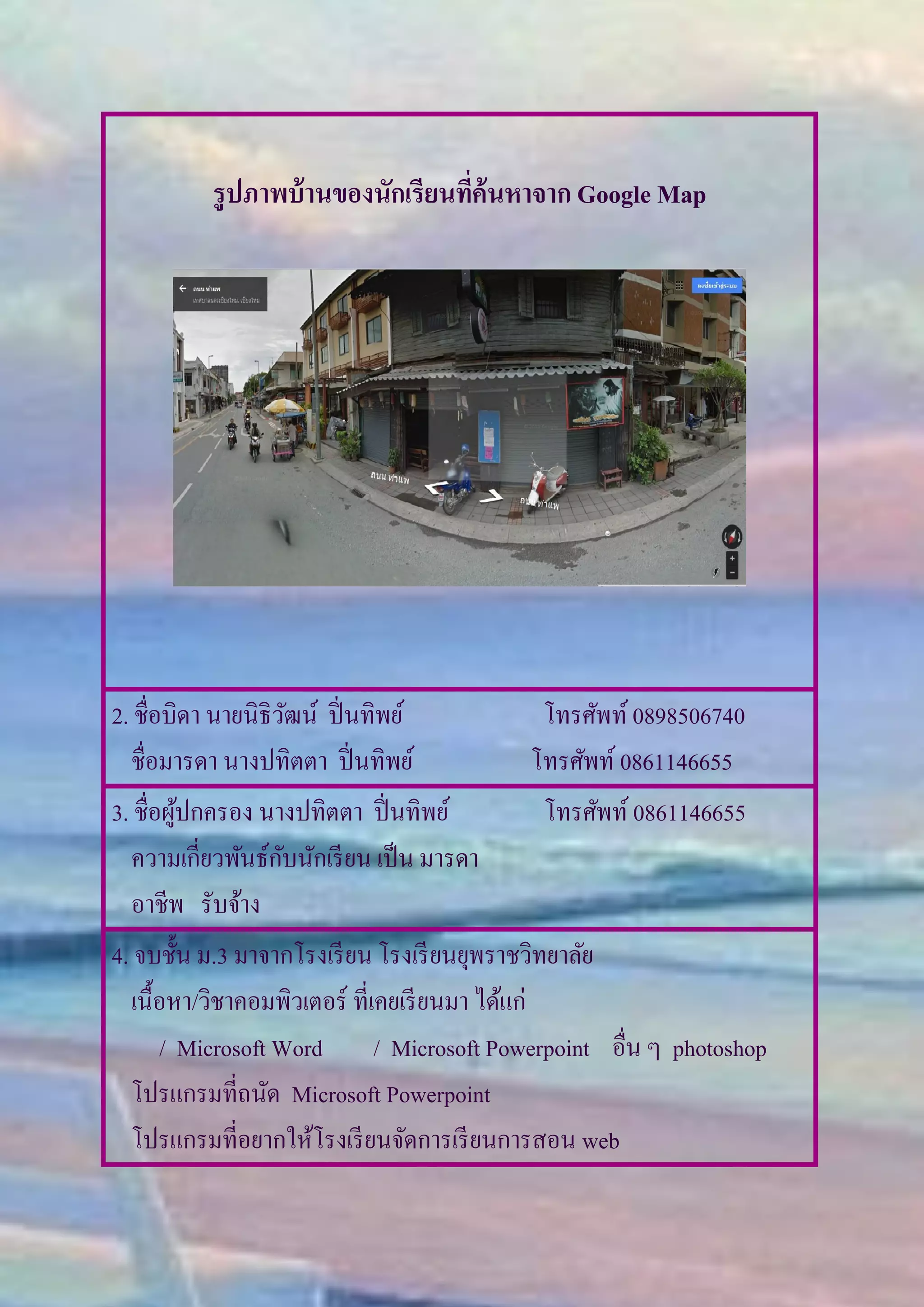 รูปภาพบ้านของนักเรียนที่ค้นหาจาก Google Map
2. ชื่อบิดา นายนิธิวัฒน์ ปิ่นทิพย์ โทรศัพท์ 0898506740
ชื่อมารดา นางปทิตตา ปิ่นทิพย์ โทรศัพท์ 0861146655
3. ชื่อผู้ปกครอง นางปทิตตา ปิ่นทิพย์ โทรศัพท์ 0861146655
ความเกี่ยวพันธ์กับนักเรียน เป็น มารดา
อาชีพ รับจ้าง
4. จบชั้น ม.3 มาจากโรงเรียน โรงเรียนยุพราชวิทยาลัย
เนื้อหา/วิชาคอมพิวเตอร์ ที่เคยเรียนมา ได้แก่
/ Microsoft Word / Microsoft Powerpoint อื่น ๆ photoshop
โปรแกรมที่ถนัด Microsoft Powerpoint
โปรแกรมที่อยากให้โรงเรียนจัดการเรียนการสอน web
 