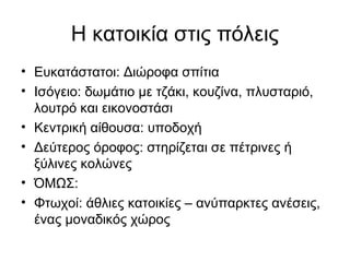 Η κατοικία στις πόλεις
• Ευκατάστατοι: Διώροφα σπίτια
• Ισόγειο: δωμάτιο με τζάκι, κουζίνα, πλυσταριό,
λουτρό και εικονοστάσι
• Κεντρική αίθουσα: υποδοχή
• Δεύτερος όροφος: στηρίζεται σε πέτρινες ή
ξύλινες κολώνες
• ΌΜΩΣ:
• Φτωχοί: άθλιες κατοικίες – ανύπαρκτες ανέσεις,
ένας μοναδικός χώρος
 