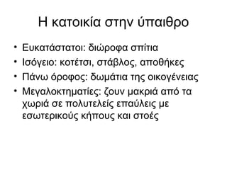 Η κατοικία στην ύπαιθρο
• Ευκατάστατοι: διώροφα σπίτια
• Ισόγειο: κοτέτσι, στάβλος, αποθήκες
• Πάνω όροφος: δωμάτια της οικογένειας
• Μεγαλοκτηματίες: ζουν μακριά από τα
χωριά σε πολυτελείς επαύλεις με
εσωτερικούς κήπους και στοές
 