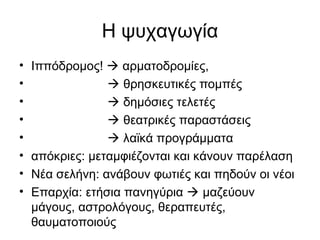 Η ψυχαγωγία
• Ιππόδρομος!  αρματοδρομίες,
•  θρησκευτικές πομπές
•  δημόσιες τελετές
•  θεατρικές παραστάσεις
•  λαϊκά προγράμματα
• απόκριες: μεταμφιέζονται και κάνουν παρέλαση
• Νέα σελήνη: ανάβουν φωτιές και πηδούν οι νέοι
• Επαρχία: ετήσια πανηγύρια  μαζεύουν
μάγους, αστρολόγους, θεραπευτές,
θαυματοποιούς
 