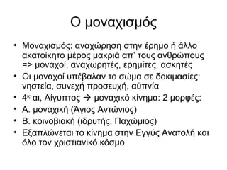Ο μοναχισμός
• Μοναχισμός: αναχώρηση στην έρημο ή άλλο
ακατοίκητο μέρος μακριά απ’ τους ανθρώπους
=> μοναχοί, αναχωρητές, ερημίτες, ασκητές
• Οι μοναχοί υπέβαλαν το σώμα σε δοκιμασίες:
νηστεία, συνεχή προσευχή, αϋπνία
• 4ος
αι, Αίγυπτος  μοναχικό κίνημα: 2 μορφές:
• Α. μοναχική (Άγιος Αντώνιος)
• Β. κοινοβιακή (ιδρυτής, Παχώμιος)
• Εξαπλώνεται το κίνημα στην Εγγύς Ανατολή και
όλο τον χριστιανικό κόσμο
 