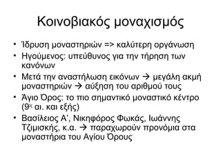 Κοινοβιακός μοναχισμός
• Ίδρυση μοναστηριών => καλύτερη οργάνωση
• Ηγούμενος: υπεύθυνος για την τήρηση των
κανόνων
• Μετά την αναστήλωση εικόνων  μεγάλη ακμή
μοναστηριών  αύξηση του αριθμού τους
• Άγιο Όρος: το πιο σημαντικό μοναστικό κέντρο
(9ος
αι. και εξής)
• Βασίλειος Α’, Νικηφόρος Φωκάς, Ιωάννης
Τζιμισκής, κ.α.  παραχωρούν προνόμια στα
μοναστήρια του Αγίου Όρους
 