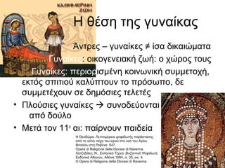 Η θέση της γυναίκας
• Άντρες – γυναίκες ≠ ίσα δικαιώματα
• Γυναίκες: οικογενειακή ζωή: ο χώρος τους
• Γυναίκες: περιορισμένη κοινωνική συμμετοχή,
εκτός σπιτιού καλύπτουν το πρόσωπο, δε
συμμετέχουν σε δημόσιες τελετές
• Πλούσιες γυναίκες  συνοδεύονται
από δούλο
• Μετά τον 11ο
αι: παίρνουν παιδεία
Η Θεοδώρα. Λεπτομέρεια ψηφιδωτής παράστασης
από το νότιο τοίχο του ιερού στο ναό του Αγίου
Βιταλίου στη Ραβένα. 547.
Opera di Religione della Diocesi di Ravenna.
Χατζηδάκη, Ν., Ελληνική Τέχνη: Βυζαντινά Ψηφιδωτά,
Εκδοτική Αθηνών, Αθήνα 1994, σ. 35, εικ. 4.
© Opera di Religione della Diocesi di Ravenna
 