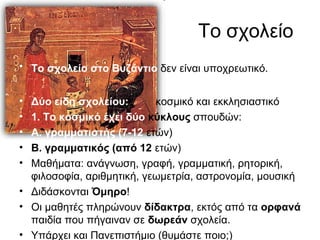 Το σχολείο
• Το σχολείο στο Βυζάντιο δεν είναι υποχρεωτικό.
• Δύο είδη σχολείου: κοσμικό και εκκλησιαστικό
• 1. Το κοσμικό έχει δύο κύκλους σπουδών:
• Α. γραμματιστής (7-12 ετών)
• Β. γραμματικός (από 12 ετών)
• Μαθήματα: ανάγνωση, γραφή, γραμματική, ρητορική,
φιλοσοφία, αριθμητική, γεωμετρία, αστρονομία, μουσική
• Διδάσκονται Όμηρο!
• Οι μαθητές πληρώνουν δίδακτρα, εκτός από τα ορφανά
παιδία που πήγαιναν σε δωρεάν σχολεία.
• Υπάρχει και Πανεπιστήμιο (θυμάστε ποιο;)
 