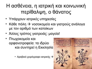 Η ασθένεια, η ιατρική και κοινωνική
περίθαλψη, ο θάνατος
• Υπάρχουν ιατρικές υπηρεσίες
• Κάθε πόλη  νοσοκομείο και γιατρούς ανάλογα
με τον αριθμό των κατοίκων
• Άλλος τρόπος γιατρειάς: μαγεία!
• Πτωχοκομεία και
ορφανοτροφεία: τα ιδρύει
και συντηρεί η Εκκλησία
• Αραβικό χειρόγραφο ιατρικής 
 