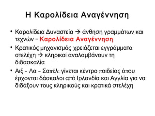 Η Καρολίδεια Αναγέννηση
• Καρολίδεια Δυναστεία  άνθηση γραμμάτων και
=τεχνών Καρολίδεια Αναγέννηση
• Κρατικός μηχανισμός χρειάζεται εγγράμματα
στελέχη  κληρικοί αναλαμβάνουν τη
διδασκαλία
• – – π : π πΑιξ Λα Σα έλ γίνεται κέντρο αιδείας ό ου
πέρχονται δάσκαλοι α ό Ιρλανδία και Αγγλία για να
διδάξουν τους κληρικούς και κρατικά στελέχη
 