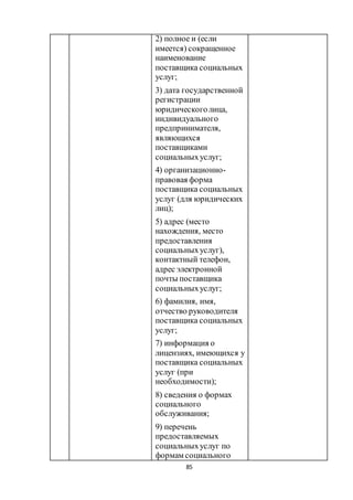 85
2) полное и (если
имеется) сокращенное
наименование
поставщика социальных
услуг;
3) дата государственной
регистрации
юридическоголица,
индивидуального
предпринимателя,
являющихся
поставщиками
социальныхуслуг;
4) организационно-
правовая форма
поставщика социальных
услуг (для юридических
лиц);
5) адрес (место
нахождения, место
предоставления
социальныхуслуг),
контактный телефон,
адрес электронной
почты поставщика
социальныхуслуг;
6) фамилия, имя,
отчество руководителя
поставщика социальных
услуг;
7) информация о
лицензиях, имеющихся у
поставщика социальных
услуг (при
необходимости);
8) сведения о формах
социального
обслуживания;
9) перечень
предоставляемых
социальныхуслуг по
формам социального
 