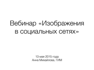 Вебинар «Изображения
в социальных сетях»
13 мая 2015 года
Анна Михайлова, ГИМ
 