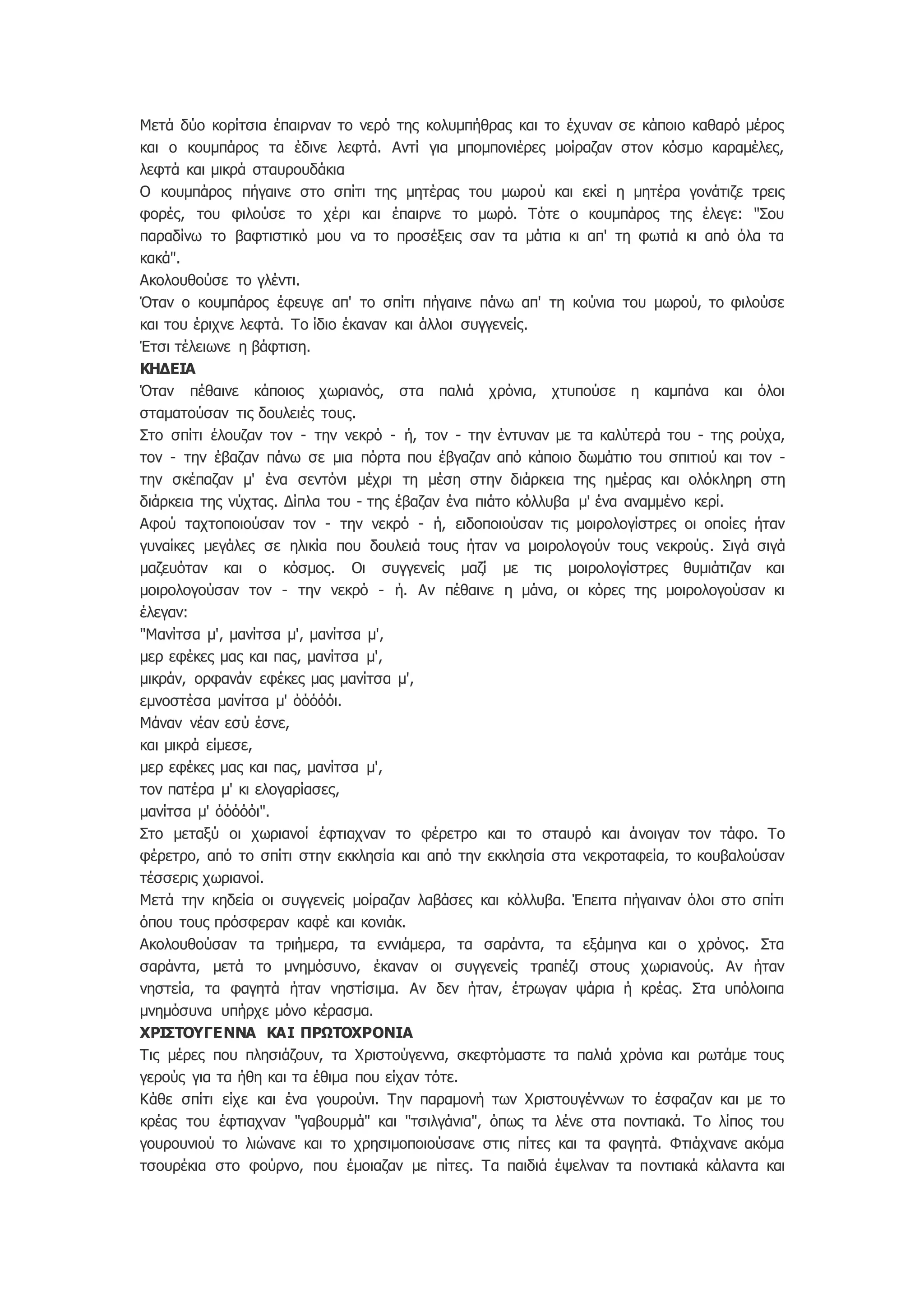 Μετά δύο κορίτσια έπαιρναν το νερό της κολυμπήθρας και το έχυναν σε κάποιο καθαρό μέρος
και ο κουμπάρος τα έδινε λεφτά. Αντί για μπομπονιέρες μοίραζαν στον κόσμο καραμέλες,
λεφτά και μικρά σταυρουδάκια
Ο κουμπάρος πήγαινε στο σπίτι της μητέρας του μωρού και εκεί η μητέρα γονάτιζε τρεις
φορές, του φιλούσε το χέρι και έπαιρνε το μωρό. Τότε ο κουμπάρος της έλεγε: "Σου
παραδίνω το βαφτιστικό μου να το προσέξεις σαν τα μάτια κι απ' τη φωτιά κι από όλα τα
κακά".
Ακολουθούσε το γλέντι.
Όταν ο κουμπάρος έφευγε απ' το σπίτι πήγαινε πάνω απ' τη κούνια του μωρού, το φιλούσε
και του έριχνε λεφτά. Το ίδιο έκαναν και άλλοι συγγενείς.
Έτσι τέλειωνε η βάφτιση.
ΚΗΔΕΙΑ
Όταν πέθαινε κάποιος χωριανός, στα παλιά χρόνια, χτυπούσε η καμπάνα και όλοι
σταματούσαν τις δουλειές τους.
Στο σπίτι έλουζαν τον - την νεκρό - ή, τον - την έντυναν με τα καλύτερά του - της ρούχα,
τον - την έβαζαν πάνω σε μια πόρτα που έβγαζαν από κάποιο δωμάτιο του σπιτιού και τον -
την σκέπαζαν μ' ένα σεντόνι μέχρι τη μέση στην διάρκεια της ημέρας και ολόκληρη στη
διάρκεια της νύχτας. Δίπλα του - της έβαζαν ένα πιάτο κόλλυβα μ' ένα αναμμένο κερί.
Αφού ταχτοποιούσαν τον - την νεκρό - ή, ειδοποιούσαν τις μοιρολογίστρες οι οποίες ήταν
γυναίκες μεγάλες σε ηλικία που δουλειά τους ήταν να μοιρολογούν τους νεκρούς. Σιγά σιγά
μαζευόταν και ο κόσμος. Οι συγγενείς μαζί με τις μοιρολογίστρες θυμιάτιζαν και
μοιρολογούσαν τον - την νεκρό - ή. Αν πέθαινε η μάνα, οι κόρες της μοιρολογούσαν κι
έλεγαν:
"Μανίτσα μ', μανίτσα μ', μανίτσα μ',
μερ εφέκες μας και πας, μανίτσα μ',
μικράν, ορφανάν εφέκες μας μανίτσα μ',
εμνοστέσα μανίτσα μ' όόόόόι.
Μάναν νέαν εσύ έσνε,
και μικρά είμεσε,
μερ εφέκες μας και πας, μανίτσα μ',
τον πατέρα μ' κι ελογαρίασες,
μανίτσα μ' όόόόόι".
Στο μεταξύ οι χωριανοί έφτιαχναν το φέρετρο και το σταυρό και άνοιγαν τον τάφο. Το
φέρετρο, από το σπίτι στην εκκλησία και από την εκκλησία στα νεκροταφεία, το κουβαλούσαν
τέσσερις χωριανοί.
Μετά την κηδεία οι συγγενείς μοίραζαν λαβάσες και κόλλυβα. Έπειτα πήγαιναν όλοι στο σπίτι
όπου τους πρόσφεραν καφέ και κονιάκ.
Ακολουθούσαν τα τριήμερα, τα εννιάμερα, τα σαράντα, τα εξάμηνα και ο χρόνος. Στα
σαράντα, μετά το μνημόσυνο, έκαναν οι συγγενείς τραπέζι στους χωριανούς. Αν ήταν
νηστεία, τα φαγητά ήταν νηστίσιμα. Αν δεν ήταν, έτρωγαν ψάρια ή κρέας. Στα υπόλοιπα
μνημόσυνα υπήρχε μόνο κέρασμα.
ΧΡΙΣΤΟΥΓΕΝΝΑ ΚΑΙ ΠΡΩΤΟΧΡΟΝΙΑ
Τις μέρες που πλησιάζουν, τα Χριστούγεννα, σκεφτόμαστε τα παλιά χρόνια και ρωτάμε τους
γερούς για τα ήθη και τα έθιμα που είχαν τότε.
Κάθε σπίτι είχε και ένα γουρούνι. Την παραμονή των Χριστουγέννων το έσφαζαν και με το
κρέας του έφτιαχναν "γαβουρμά" και "τσιλγάνια", όπως τα λένε στα ποντιακά. Το λίπος του
γουρουνιού το λιώνανε και το χρησιμοποιούσανε στις πίτες και τα φαγητά. Φτιάχνανε ακόμα
τσουρέκια στο φούρνο, που έμοιαζαν με πίτες. Τα παιδιά έψελναν τα ποντιακά κάλαντα και
 