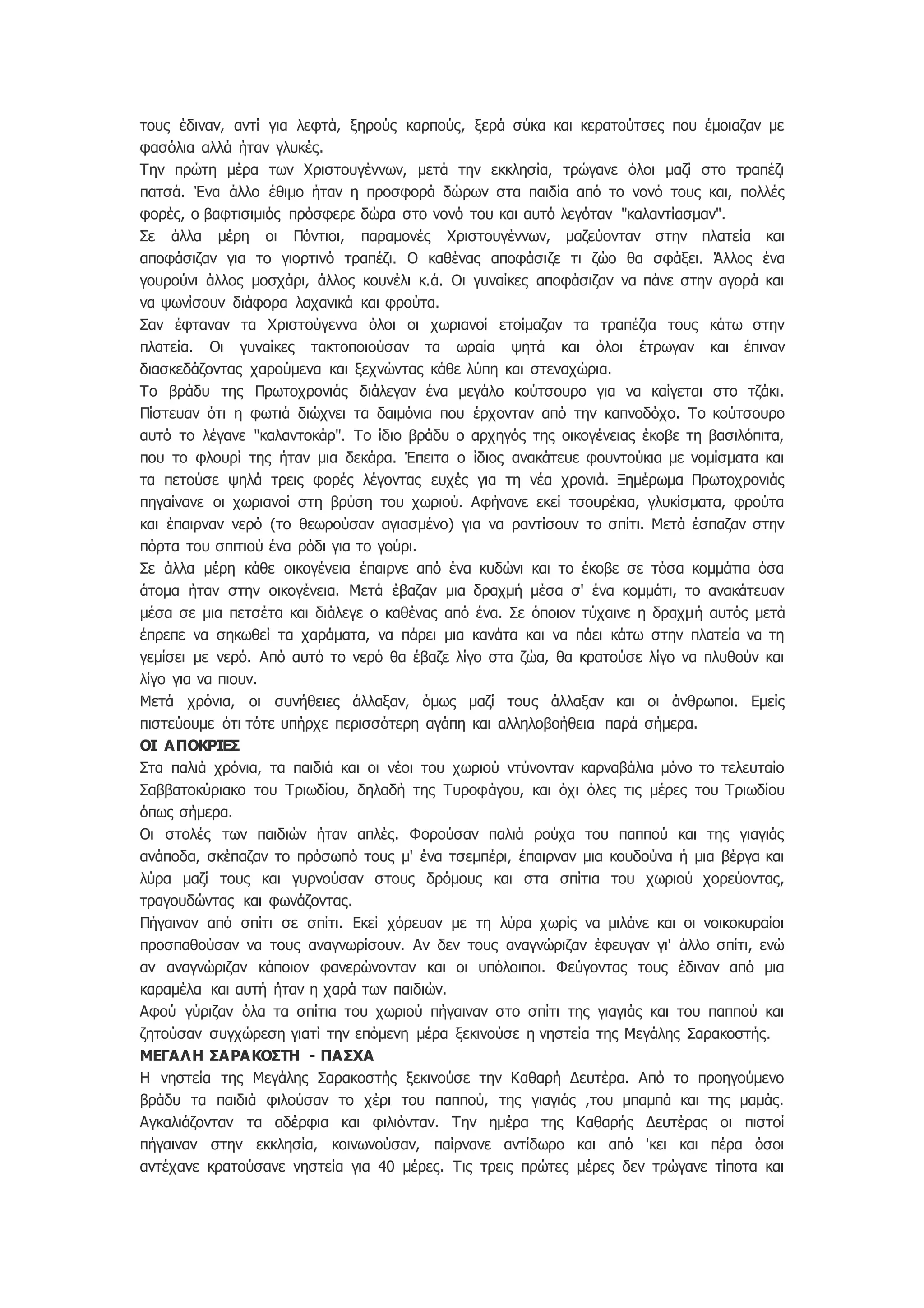 τους έδιναν, αντί για λεφτά, ξηρούς καρπούς, ξερά σύκα και κερατούτσες που έμοιαζαν με
φασόλια αλλά ήταν γλυκές.
Την πρώτη μέρα των Χριστουγέννων, μετά την εκκλησία, τρώγανε όλοι μαζί στο τραπέζι
πατσά. Ένα άλλο έθιμο ήταν η προσφορά δώρων στα παιδία από το νονό τους και, πολλές
φορές, ο βαφτισιμιός πρόσφερε δώρα στο νονό του και αυτό λεγόταν "καλαντίασμαν".
Σε άλλα μέρη οι Πόντιοι, παραμονές Χριστουγέννων, μαζεύονταν στην πλατεία και
αποφάσιζαν για το γιορτινό τραπέζι. Ο καθένας αποφάσιζε τι ζώο θα σφάξει. Άλλος ένα
γουρούνι άλλος μοσχάρι, άλλος κουνέλι κ.ά. Οι γυναίκες αποφάσιζαν να πάνε στην αγορά και
να ψωνίσουν διάφορα λαχανικά και φρούτα.
Σαν έφταναν τα Χριστούγεννα όλοι οι χωριανοί ετοίμαζαν τα τραπέζια τους κάτω στην
πλατεία. Οι γυναίκες τακτοποιούσαν τα ωραία ψητά και όλοι έτρωγαν και έπιναν
διασκεδάζοντας χαρούμενα και ξεχνώντας κάθε λύπη και στεναχώρια.
Το βράδυ της Πρωτοχρονιάς διάλεγαν ένα μεγάλο κούτσουρο για να καίγεται στο τζάκι.
Πίστευαν ότι η φωτιά διώχνει τα δαιμόνια που έρχονταν από την καπνοδόχο. Το κούτσουρο
αυτό το λέγανε "καλαντοκάρ". Το ίδιο βράδυ ο αρχηγός της οικογένειας έκοβε τη βασιλόπιτα,
που το φλουρί της ήταν μια δεκάρα. Έπειτα ο ίδιος ανακάτευε φουντούκια με νομίσματα και
τα πετούσε ψηλά τρεις φορές λέγοντας ευχές για τη νέα χρονιά. Ξημέρωμα Πρωτοχρονιάς
πηγαίνανε οι χωριανοί στη βρύση του χωριού. Αφήνανε εκεί τσουρέκια, γλυκίσματα, φρούτα
και έπαιρναν νερό (το θεωρούσαν αγιασμένο) για να ραντίσουν το σπίτι. Μετά έσπαζαν στην
πόρτα του σπιτιού ένα ρόδι για το γούρι.
Σε άλλα μέρη κάθε οικογένεια έπαιρνε από ένα κυδώνι και το έκοβε σε τόσα κομμάτια όσα
άτομα ήταν στην οικογένεια. Μετά έβαζαν μια δραχμή μέσα σ' ένα κομμάτι, το ανακάτευαν
μέσα σε μια πετσέτα και διάλεγε ο καθένας από ένα. Σε όποιον τύχαινε η δραχμή αυτός μετά
έπρεπε να σηκωθεί τα χαράματα, να πάρει μια κανάτα και να πάει κάτω στην πλατεία να τη
γεμίσει με νερό. Από αυτό το νερό θα έβαζε λίγο στα ζώα, θα κρατούσε λίγο να πλυθούν και
λίγο για να πιουν.
Μετά χρόνια, οι συνήθειες άλλαξαν, όμως μαζί τους άλλαξαν και οι άνθρωποι. Εμείς
πιστεύουμε ότι τότε υπήρχε περισσότερη αγάπη και αλληλοβοήθεια παρά σήμερα.
ΟΙ ΑΠΟΚΡΙΕΣ
Στα παλιά χρόνια, τα παιδιά και οι νέοι του χωριού ντύνονταν καρναβάλια μόνο το τελευταίο
Σαββατοκύριακο του Τριωδίου, δηλαδή της Τυροφάγου, και όχι όλες τις μέρες του Τριωδίου
όπως σήμερα.
Οι στολές των παιδιών ήταν απλές. Φορούσαν παλιά ρούχα του παππού και της γιαγιάς
ανάποδα, σκέπαζαν το πρόσωπό τους μ' ένα τσεμπέρι, έπαιρναν μια κουδούνα ή μια βέργα και
λύρα μαζί τους και γυρνούσαν στους δρόμους και στα σπίτια του χωριού χορεύοντας,
τραγουδώντας και φωνάζοντας.
Πήγαιναν από σπίτι σε σπίτι. Εκεί χόρευαν με τη λύρα χωρίς να μιλάνε και οι νοικοκυραίοι
προσπαθούσαν να τους αναγνωρίσουν. Αν δεν τους αναγνώριζαν έφευγαν γι' άλλο σπίτι, ενώ
αν αναγνώριζαν κάποιον φανερώνονταν και οι υπόλοιποι. Φεύγοντας τους έδιναν από μια
καραμέλα και αυτή ήταν η χαρά των παιδιών.
Αφού γύριζαν όλα τα σπίτια του χωριού πήγαιναν στο σπίτι της γιαγιάς και του παππού και
ζητούσαν συγχώρεση γιατί την επόμενη μέρα ξεκινούσε η νηστεία της Μεγάλης Σαρακοστής.
ΜEΓΑΛΗ ΣΑΡΑΚΟΣΤΗ - ΠΑΣΧΑ
Η νηστεία της Μεγάλης Σαρακοστής ξεκινούσε την Καθαρή Δευτέρα. Από το προηγούμενο
βράδυ τα παιδιά φιλούσαν το χέρι του παππού, της γιαγιάς ,του μπαμπά και της μαμάς.
Αγκαλιάζονταν τα αδέρφια και φιλιόνταν. Την ημέρα της Καθαρής Δευτέρας οι πιστοί
πήγαιναν στην εκκλησία, κοινωνούσαν, παίρνανε αντίδωρο και από 'κει και πέρα όσοι
αντέχανε κρατούσανε νηστεία για 40 μέρες. Τις τρεις πρώτες μέρες δεν τρώγανε τίποτα και
 