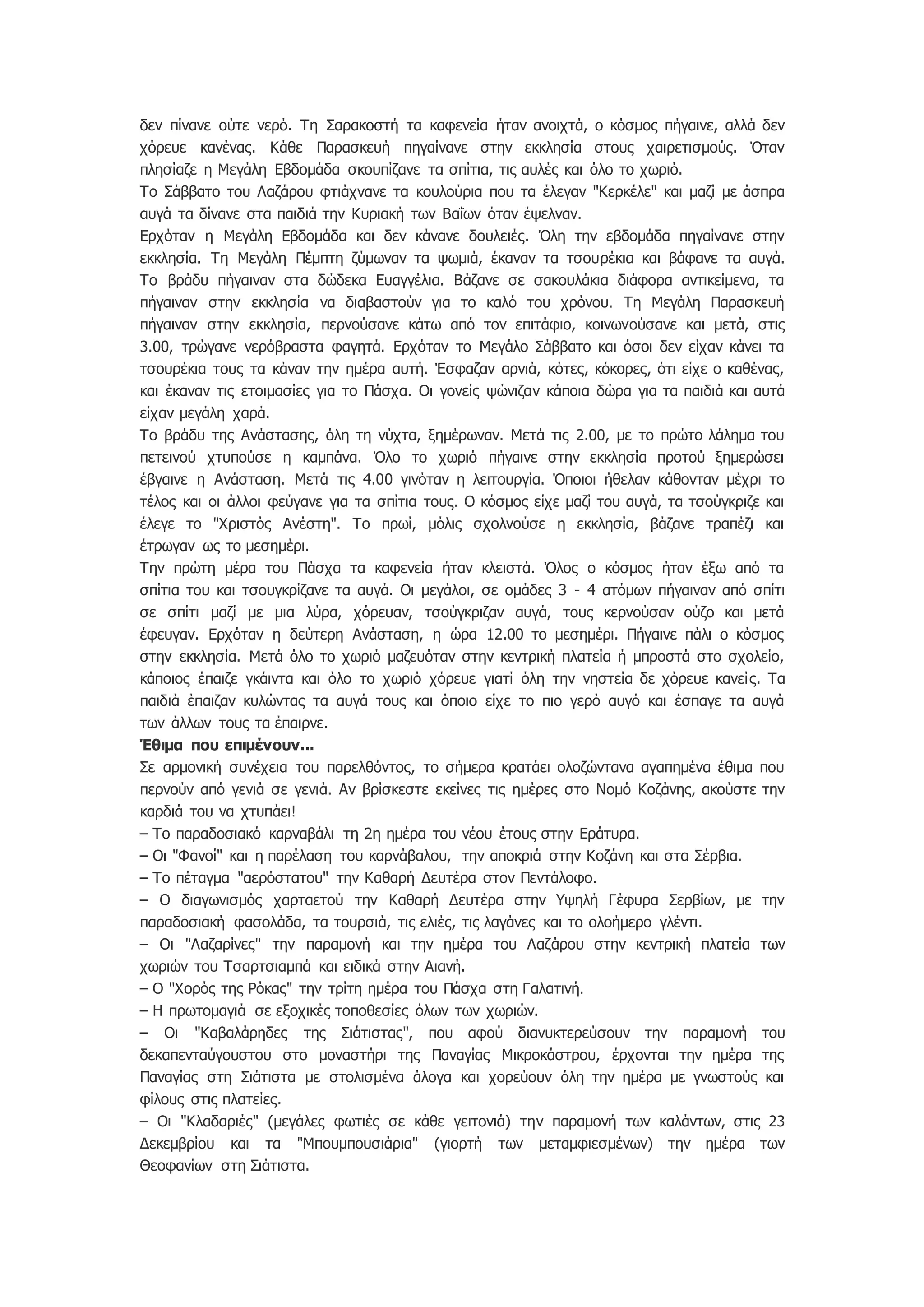 δεν πίνανε ούτε νερό. Τη Σαρακοστή τα καφενεία ήταν ανοιχτά, ο κόσμος πήγαινε, αλλά δεν
χόρευε κανένας. Κάθε Παρασκευή πηγαίνανε στην εκκλησία στους χαιρετισμούς. Όταν
πλησίαζε η Μεγάλη Εβδομάδα σκουπίζανε τα σπίτια, τις αυλές και όλο το χωριό.
Το Σάββατο του Λαζάρου φτιάχνανε τα κουλούρια που τα έλεγαν "Κερκέλε" και μαζί με άσπρα
αυγά τα δίνανε στα παιδιά την Κυριακή των Βαΐων όταν έψελναν.
Ερχόταν η Μεγάλη Εβδομάδα και δεν κάνανε δουλειές. Όλη την εβδομάδα πηγαίνανε στην
εκκλησία. Τη Μεγάλη Πέμπτη ζύμωναν τα ψωμιά, έκαναν τα τσουρέκια και βάφανε τα αυγά.
Το βράδυ πήγαιναν στα δώδεκα Ευαγγέλια. Βάζανε σε σακουλάκια διάφορα αντικείμενα, τα
πήγαιναν στην εκκλησία να διαβαστούν για το καλό του χρόνου. Τη Μεγάλη Παρασκευή
πήγαιναν στην εκκλησία, περνούσανε κάτω από τον επιτάφιο, κοινωνούσανε και μετά, στις
3.00, τρώγανε νερόβραστα φαγητά. Ερχόταν το Μεγάλο Σάββατο και όσοι δεν είχαν κάνει τα
τσουρέκια τους τα κάναν την ημέρα αυτή. Έσφαζαν αρνιά, κότες, κόκορες, ότι είχε ο καθένας,
και έκαναν τις ετοιμασίες για το Πάσχα. Οι γονείς ψώνιζαν κάποια δώρα για τα παιδιά και αυτά
είχαν μεγάλη χαρά.
Το βράδυ της Ανάστασης, όλη τη νύχτα, ξημέρωναν. Μετά τις 2.00, με το πρώτο λάλημα του
πετεινού χτυπούσε η καμπάνα. Όλο το χωριό πήγαινε στην εκκλησία προτού ξημερώσει
έβγαινε η Ανάσταση. Μετά τις 4.00 γινόταν η λειτουργία. Όποιοι ήθελαν κάθονταν μέχρι το
τέλος και οι άλλοι φεύγανε για τα σπίτια τους. Ο κόσμος είχε μαζί του αυγά, τα τσούγκριζε και
έλεγε το "Χριστός Ανέστη". Το πρωί, μόλις σχολνούσε η εκκλησία, βάζανε τραπέζι και
έτρωγαν ως το μεσημέρι.
Την πρώτη μέρα του Πάσχα τα καφενεία ήταν κλειστά. Όλος ο κόσμος ήταν έξω από τα
σπίτια του και τσουγκρίζανε τα αυγά. Οι μεγάλοι, σε ομάδες 3 - 4 ατόμων πήγαιναν από σπίτι
σε σπίτι μαζί με μια λύρα, χόρευαν, τσούγκριζαν αυγά, τους κερνούσαν ούζο και μετά
έφευγαν. Ερχόταν η δεύτερη Ανάσταση, η ώρα 12.00 το μεσημέρι. Πήγαινε πάλι ο κόσμος
στην εκκλησία. Μετά όλο το χωριό μαζευόταν στην κεντρική πλατεία ή μπροστά στο σχολείο,
κάποιος έπαιζε γκάιντα και όλο το χωριό χόρευε γιατί όλη την νηστεία δε χόρευε κανείς. Τα
παιδιά έπαιζαν κυλώντας τα αυγά τους και όποιο είχε το πιο γερό αυγό και έσπαγε τα αυγά
των άλλων τους τα έπαιρνε.
Έθιμα που επιμένουν...
Σε αρμονική συνέχεια του παρελθόντος, το σήμερα κρατάει ολοζώντανα αγαπημένα έθιμα που
περνούν από γενιά σε γενιά. Αν βρίσκεστε εκείνες τις ημέρες στο Νομό Κοζάνης, ακούστε την
καρδιά του να χτυπάει!
– Το παραδοσιακό καρναβάλι τη 2η ημέρα του νέου έτους στην Εράτυρα.
– Οι "Φανοί" και η παρέλαση του καρνάβαλου, την αποκριά στην Κοζάνη και στα Σέρβια.
– Το πέταγμα "αερόστατου" την Καθαρή Δευτέρα στον Πεντάλοφο.
– Ο διαγωνισμός χαρταετού την Καθαρή Δευτέρα στην Υψηλή Γέφυρα Σερβίων, με την
παραδοσιακή φασολάδα, τα τουρσιά, τις ελιές, τις λαγάνες και το ολοήμερο γλέντι.
– Οι "Λαζαρίνες" την παραμονή και την ημέρα του Λαζάρου στην κεντρική πλατεία των
χωριών του Τσαρτσιαμπά και ειδικά στην Αιανή.
– Ο "Χορός της Ρόκας" την τρίτη ημέρα του Πάσχα στη Γαλατινή.
– Η πρωτομαγιά σε εξοχικές τοποθεσίες όλων των χωριών.
– Οι "Καβαλάρηδες της Σιάτιστας", που αφού διανυκτερεύσουν την παραμονή του
δεκαπενταύγουστου στο μοναστήρι της Παναγίας Μικροκάστρου, έρχονται την ημέρα της
Παναγίας στη Σιάτιστα με στολισμένα άλογα και χορεύουν όλη την ημέρα με γνωστούς και
φίλους στις πλατείες.
– Οι "Κλαδαριές" (μεγάλες φωτιές σε κάθε γειτονιά) την παραμονή των καλάντων, στις 23
Δεκεμβρίου και τα "Μπουμπουσιάρια" (γιορτή των μεταμφιεσμένων) την ημέρα των
Θεοφανίων στη Σιάτιστα.
 