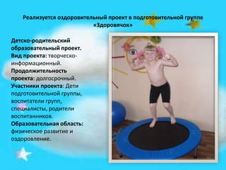 Реализуется оздоровительный проект в подготовительной группе
«Здоровячок»
Детско-родительский
образовательный проект.
Вид проекта: творческо-
информационный.
Продолжительность
проекта: долгосрочный.
Участники проекта: Дети
подготовительной группы,
воспитатели групп,
специалисты, родители
воспитанников.
Образовательная область:
физическое развитие и
оздоровление.
 