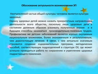 Обоснование актуальности возникновения ЭП
Неотъемлемой частью общей культуры человека является культура
здоровья.
Охрану здоровья детей можно назвать приоритетным направлением
деятельности всего общества, поскольку лишь здоровые дети в
состоянии должным образом усваивать полученные знания и в
будущем способны заниматься производительно-полезным трудом.
Профилактика же детских заболеваний является хорошо окупаемым
национальным вложением, более экономичным и результативным,
чем дорогостоящее лечение. В связи, с чем актуально значимым
становится создание оздоровительных программ, методических
пособий, соответствующих подразделений в структуре ОУ, где может
успешно проводиться работа по сохранению и укреплению здоровья
подрастающего поколения.
 