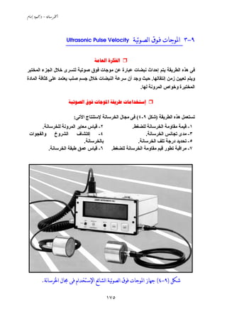 -/ 
١٧٥
٩-٣‫ﻟﺼـﻮﺗﻴﺔ‬‫ﺍ‬ ‫ﻓـﻮﻕ‬ ‫ﺍﳌﻮﺟﺎﺕ‬Ultrasonic Pulse Velocity __________________________________
 
‫إﺣﺪا‬ ‫ﻱﺘﻢ‬ ‫اﻟﻄﺮﻱﻘﺔ‬ ‫هﺬﻩ‬ ‫ﻓﻰ‬‫اﻟﻤﺨﺘﺒﺮ‬ ‫اﻟﺠﺰء‬ ‫ﺧﻼل‬ ‫ﻟﺘﺴﺮى‬ ‫ﺹﻮﺗﻴﺔ‬ ‫ﻓﻮق‬ ‫ﻡﻮﺟﺎت‬ ‫ﻋﻦ‬ ‫ﻋﺒﺎرة‬ ‫ﻧﺒﻀﺎت‬ ‫ث‬
‫إﻧﺘﻘﺎﻟﻬﺎ‬ ‫زﻡﻦ‬ ‫ﺗﻌﻴﻴﻦ‬ ‫وﻱﺘﻢ‬.‫اﻟﻤﺎدة‬ ‫آﺜﺎﻓﺔ‬ ‫ﻋﻠﻰ‬ ‫ﻱﻌﺘﻤﺪ‬ ‫ﺹﻠﺐ‬ ‫ﺟﺴﻢ‬ ‫ﺧﻼل‬ ‫اﻟﻨﺒﻀﺎت‬ ‫ﺳﺮﻋﺔ‬ ‫أن‬ ‫وﺟﺪ‬ ‫ﺣﻴﺚ‬
‫ﻟﻬﺎ‬ ‫اﻟﻤﺮوﻧﺔ‬ ‫وﺧﻮاص‬ ‫اﻟﻤﺨﺘﺒﺮة‬.
    
‫اﻟﻄﺮﻱﻘﺔ‬ ‫هﺬﻩ‬ ‫ﺗﺴﺘﻌﻤﻞ‬)‫ﺷﻜﻞ‬٩-٤(‫اﻟﺨﺮﺳﺎﻧ‬ ‫ﻡﺠﺎل‬ ‫ﻓﻰ‬‫اﻵﺗﻰ‬ ‫ﻹﺳﺘﻨﺘﺎج‬ ‫ﺔ‬:
١-‫ﻟﻠﻀﻐﻂ‬ ‫اﻟﺨﺮﺳﺎﻧﺔ‬ ‫ﻡﻘﺎوﻡﺔ‬ ‫ﻗﻴﻤﺔ‬.
٣-‫اﻟﺨﺮﺳﺎﻧﺔ‬ ‫ﺗﺠﺎﻧﺲ‬ ‫ﻡﺪى‬.
٥-‫اﻟﺨﺮﺳﺎﻧﺔ‬ ‫ﺗﻠﻒ‬ ‫درﺟﺔ‬ ‫ﺗﺤﺪﻱﺪ‬.
٧-‫ﻟﻠﻀﻐﻂ‬ ‫اﻟﺨﺮﺳﺎﻧﺔ‬ ‫ﻡﻘﺎوﻡﺔ‬ ‫ﻗﻴﻢ‬ ‫ﺗﻄﻮر‬ ‫ﻡﺮاﻗﺒﺔ‬.
٢-‫ﻟﻠﺨﺮﺳﺎﻧﺔ‬ ‫اﻟﻤﺮوﻧﺔ‬ ‫ﻡﻌﺎﻱﺮ‬ ‫ﻗﻴﺎس‬.
٤-‫واﻟﻔﺠﻮات‬ ‫اﻟﺸﺮوخ‬ ‫إآﺘﺸﺎف‬
‫ﺏﺎﻟﺨﺮﺳﺎﻧﺔ‬.
٦-‫اﻟﺨﺮﺳﺎﻧﺔ‬ ‫ﻃﺒﻘﺔ‬ ‫ﻋﻤﻖ‬ ‫ﻗﻴﺎس‬.
‫ﺷﻜﻞ‬)٩-٤(‫ﺟﻬﺎ‬‫نﺔ‬‫ﺎ‬‫ﺍﳋﺮﺳ‬ ‫ﳎﺎﻝ‬ ‫ﻓﻰ‬ ‫ﺍﻹﺳﺘﺨﺪﺍﻡ‬ ‫ﺋﻊ‬‫ﺎ‬‫ﻟﺸ‬‫ﺍ‬ ‫ﻟﺼﻮﺗﻴﺔ‬‫ﺍ‬ ‫ﻓﻮﻕ‬ ‫ﺍﳌﻮﺟﺎﺕ‬ ‫ﺯ‬.
 