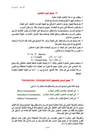 -/ 
١٧٧
  
١-‫ﻋﺎﻟﻴﺔ‬ ‫آﻔﺎءة‬ ‫اﻹﺧﺘﺒﺎر‬ ‫هﺬا‬ ‫إﺟﺮاء‬ ‫ﻱﺘﻄﻠﺐ‬.
٢-‫اﻟﻤﺎدة‬ ‫ﻡﻊ‬ ‫ﻡﻨﺎﺳﺒﺔ‬ ‫ﻧﺒﻀﺎت‬ ‫ﻹﻧﺘﺎج‬ ‫أﺟﻬﺰة‬ ‫إﺳﺘﺨﺪام‬.
٣-‫اﻟﺠﻬﺎز‬ ‫ﺽﺒﻂ‬ ‫ﻱﺘﻢ‬‫اﻟﻌﻴﻨﺔ‬ ‫ﻋﻠﻰ‬ ‫اﻹﺧﺘﺒﺎر‬ ‫ﺏﺪء‬ ‫ﻗﺒﻞ‬ ‫اﻟﺠﻬﺎز‬ ‫ﻡﻊ‬ ‫اﻟﻤﺮﻓﻖ‬ ‫اﻟﻤﻌﺎﻱﺮة‬ ‫ﺟﺰء‬ ‫ﻡﻊ‬.
٤-‫اﻟﻨﺒﻀﺎت‬ ‫ﺗﺴﻴﺮهﺎ‬ ‫اﻟﺘﻰ‬ ‫اﻟﻤﺴﺎﻓﺔ‬ ‫ﻗﻴﺎس‬ ‫ﻱﺘﻢ‬Path Length‫ﺏﺪﻗﺔ‬)‫اﻟﺴﻴﺮ‬ ‫ﻃﻮل‬ ‫أى‬.(
٥-‫اﻟﻤﺮﺳﻞ‬ ‫ﻱﻮﺽﻊ‬Transmitter‫واﻟﻤﺴﺘﻘﺒﻞ‬Receiver‫ﺏﻴﻦ‬ ‫ﺗﺎم‬ ‫اﻹﺗﺼﺎل‬ ‫ﻱﻜﻮن‬ ‫وأن‬ ‫اﻟﻌﻴﻨﺔ‬ ‫ﻋﻠﻰ‬
‫اﻟﻌﻴﻨﺔ‬ ‫وﺳﻄﺢ‬ ‫واﻟﻤﺴﺘﻘﺒﻞ‬ ‫اﻟﻤﺮﺳﻞ‬ ‫ﺳﻄﺤﻰ‬)‫ﻱ‬‫اﻟﺠﻠﺴﺮﻱﻦ‬ ‫ﻋﺠﻴﻨﺔ‬ ‫أو‬ ‫اﻟﺸﺤﻢ‬ ‫اﻟﻐﺮض‬ ‫ﻟﻬﺬا‬ ‫ﺴﺘﺨﺪم‬
‫اﻟﺴﺎﺋﻞ‬ ‫اﻟﺼﺎﺏﻮن‬ ‫أو‬.(
٦-‫ﺗﺄرﺟﺤﺖ‬ ‫وإذا‬ ‫اﻟﻘﺮاءة‬ ‫ﺗﺜﺒﺖ‬ ‫ﺣﺘﻰ‬ ‫اﻟﻮﺽﻊ‬ ‫هﺬا‬ ‫ﻱﺴﺘﻤﺮ‬ ‫اﻟﻌﻴﻨﺔ‬ ‫ﻋﻠﻰ‬ ‫واﻟﻤﺴﺘﻘﺒﻞ‬ ‫اﻟﻤﺮﺳﻞ‬ ‫وﺽﻊ‬ ‫ﻋﻨﺪ‬
‫اﻟﻤﺘﻮﺳﻂ‬ ‫ﻱﺆﺧﺬ‬ ‫ﻗﺮاﺋﺘﻴﻦ‬ ‫ﺏﻴﻦ‬ ‫اﻟﻨﺘﺎﺋﺞ‬.
٧-‫اﻟﻮﻗﺖ‬ ‫ﻋﻦ‬ ً‫ا‬‫ﻡﻌﺒﺮ‬ ‫اﻟﺮﻗﻢ‬ ‫ﻱﻜﻮن‬T‫اﻟﻤﺨﺘﺒﺮ‬ ‫اﻟﺠﺰء‬ ‫ﺧﻼل‬ ‫اﻟﻨﺒﻀﺎت‬ ‫ﻟﺴﺮﻱﺎن‬.
٨-‫ﺗﻜﻮن‬‫اﻟﻨﺒﻀﺎت‬ ‫ﺳﺮﻋﺔ‬)V(‫آﺎﻵﺗﻰ‬:
V = L / T km/sec.
‫ﺍﳌﻘﺎﺱ‬ ‫ﺍﳌﺴﺎﺭ‬ ‫ﻃﻮﻝ‬Length=L
‫ﺍﳌﻮﺟﺔ‬ ‫ﺇﻧﺘﻘﺎﻝ‬ ‫ﺯﻣﻦ‬Transit Time=T
٩-‫اﻟﺨﺎص‬ ‫اﻟﻤﻌﺎﻱﺮة‬ ‫ﻡﻨﺤﻨﻰ‬ ‫ﻱﺴﺘﺨﺪم‬)‫ﺷﻜﻞ‬٩-٥(‫اﻟﻤﻜﺎﻓﺊ‬ ‫اﻟﻤﻜﻌﺐ‬ ‫ﺽﻐﻂ‬ ‫ﻡﻘﺎوﻡﺔ‬ ‫ﻹﻱﺠﺎد‬.‫وﺽﻊ‬ ‫وﻗﺪ‬
‫إﺧﺘﺒﺎر‬ ‫أﺳﺎس‬ ‫ﻋﻠﻰ‬ ‫اﻟﻤﻨﺤﻨﻰ‬ ‫هﺬا‬‫ﻗﻴﺎس‬ ‫وﺗﻢ‬ ‫اﻟﻤﺨﺘﻠﻔﺔ‬ ‫اﻟﻤﻘﺎوﻡﺔ‬ ‫ذات‬ ‫اﻟﻌﻴﻨﺎت‬ ‫ﻡﻦ‬ ‫آﺒﻴﺮة‬ ‫ﻡﺠﻤﻮﻋﺔ‬
‫ﺣﺎﻟﺔ‬ ‫آﻞ‬ ‫ﻓﻰ‬ ‫اﻟﻨﺒﻀﺎت‬ ‫ﺳﺮﻋﺔ‬.‫ﺏﻴﻦ‬ ‫ﺗﺘﺮاوح‬ ‫اﻟﻨﺘﺎﺋﺞ‬ ‫دﻗﺔ‬±٢٠%‫ﻟﻤﻘﺎوﻡﺔ‬ ‫اﻟﻔﻌﻠﻴﺔ‬ ‫اﻟﻘﻴﻤﺔ‬ ‫ﻡﻦ‬
‫اﻟﻀﻐﻂ‬.
  Transducers Arrangement
‫واﻟﻤﺴﺘﻘﺒﻞ‬ ‫اﻟﻤﺮﺳﻞ‬ ‫ﻟﻮﺽﻊ‬ ‫ﻃﺮق‬ ‫ﺙﻼث‬ ‫ﺗﻮﺟﺪ‬‫ﺏﺸﻜﻞ‬ ‫آﻤﺎ‬)٩-٦(‫هﻰ‬:
١-‫ﻡﺘﻀﺎدﻱﻦ‬ ‫إﺗﺠﺎهﻴﻦ‬ ‫ﻓﻰ‬)‫ﻡﺒﺎﺷﺮ‬ ‫ﻗﻴﺎس‬(Direct Transmission
٢-‫اﻟﻤﺠﺎورة‬ ‫اﻟﺠﻮاﻧﺐ‬ ‫ﻓﻰ‬)‫ﻡﺒﺎﺷﺮ‬ ‫ﻧﺼﻒ‬ ‫ﻗﻴﺎس‬(Semi-direct Transmission
٣-‫اﻟﺴﻄﺢ‬ ‫ﻧﻔﺲ‬ ‫ﻓﻰ‬)‫ﻡﺒﺎﺷﺮ‬ ‫ﻏﻴﺮ‬ ‫ﻗﻴﺎس‬(Indirect Transmission
‫واﻟﻤﺴ‬ ‫اﻟﻤﺮﺳﻞ‬ ‫وﺽﻊ‬ ‫إﻡﻜﺎﻧﻴﺔ‬ ‫ﺣﺎﻟﺔ‬ ‫ﻓﻰ‬ ‫اﻷوﻟﻰ‬ ‫اﻟﻄﺮﻱﻘﺔ‬ ‫ﺗﺴﺘﺨﺪم‬‫أﻓﻀﻞ‬ ‫ذﻟﻚ‬ ‫وﻱﻤﺜﻞ‬ ‫اﻟﻮﺽﻊ‬ ‫ﺏﻬﺬا‬ ‫ﺘﻘﺒﻞ‬
‫وﺽﻊ‬.‫اﻟﻰ‬ ‫اﻟﻮﺹﻮل‬ ‫إﻡﻜﺎﻧﻴﺔ‬ ‫ﻓﻰﺣﺎﻟﺔ‬ ‫وذﻟﻚ‬ ‫اﻟﺴﻄﺢ‬ ‫ﻃﻮل‬ ‫ﻋﻠﻰ‬ ‫اﻹﻧﺘﻘﺎل‬ ‫ﻓﻴﺘﻢ‬ ‫اﻟﺜﺎﻧﻴﺔ‬ ‫اﻟﻄﺮﻱﻘﺔ‬ ‫ﻓﻰ‬ ‫أﻡﺎ‬
‫اﻟﻤﺨﺘﺒﺮ‬ ‫اﻟﻌﻨﺼﺮ‬ ‫ﻡﻦ‬ ‫ﻓﻘﻂ‬ ‫واﺣﺪ‬ ‫ﺳﻄﺢ‬.‫ﻷن‬ ‫اﻟﺴﺎﺏﻖ‬ ‫ﻡﻦ‬ ‫آﻔﺎءة‬ ‫أﻗﻞ‬ ‫اﻟﻌﻤﻠﻴﺔ‬ ‫ﺗﻜﻮن‬ ‫اﻟﺤﺎﻟﺔ‬ ‫هﺬﻩ‬ ‫وﻓﻰ‬
‫اﻟﺨﺮﺳﺎﻧﺔ‬ ‫داﺧﻞ‬ ‫إﻟﻰ‬ ‫ﺗﺘﺠﻪ‬ ‫ﻃﺎﻗﺔ‬ ‫أآﺒﺮ‬.
‫ﻡﺒﺎﺷ‬ ‫اﻟﻐﻴﺮ‬ ‫واﻟﻄﺮﻱﻘﺔ‬‫اﻟﺴﻄﺢ‬ ‫ﺗﺤﺖ‬ ‫ﺗﻜﻮن‬ ‫واﻟﺘﻰ‬ ‫اﻟﻀﻌﻴﻔﺔ‬ ‫اﻟﺨﺮﺳﺎﻧﺔ‬ ‫ﻋﻦ‬ ‫ﻡﻌﻠﻮﻡﺎت‬ ‫ﺗﻌﻄﻰ‬ ‫ﻻ‬ ‫ﺮة‬
‫ﻡﻦ‬ ‫أﻗﻞ‬ ‫اﻟﺤﺎﻟﺔ‬ ‫هﺬﻩ‬ ‫ﻓﻰ‬ ‫اﻟﺴﺮﻋﺔ‬ ‫أن‬ ‫وﺟﺪ‬ ‫وﻗﺪ‬ ‫دﻗﺔ‬ ‫أﻗﻞ‬ ‫اﻟﻤﺴﺎر‬ ‫ﻃﻮل‬ ‫ﺗﺤﺪﻱﺪ‬ ‫أن‬ ‫آﻤﺎ‬ ‫اﻟﻤﺘﺼﻠﺪ‬ ‫اﻟﻘﻮى‬
‫ﺷﻜﻞ‬ ‫اﻟﻤﺒﺎﺷﺮة‬ ‫اﻟﺤﺎﻟﺔ‬)٩-٧.(
 