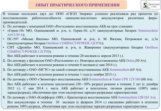 ОПЫТ ПРАКТИЧЕСКОГО ПРИМЕНЕНИЯ Презентация
Стр.6
В течение последних двух лет ООО «СВЭЛ Энержи» успешно реализовала ряд проектов по
восстановлению работоспособности свинцово-кислотных аккумуляторов различных фирм-
производителей.
1. По договору с компанией ОАО «Ростелеком» восстановлены АКБ на трех станциях:
• «Горки-10» MO, Одинцовский м. р-н, п. Горки-10, д.31 (аккумуляторные батареи Sonnenschein
A412/50 A);
• ПС-597 «Малые Вяземы» MO, Одинцовский м. р-н, п. М. Вяземы, Петровское ш., д.3а
(аккумуляторные батареи Oerlikon COMPACT-POWER 12CP50);
• CHT «Дружба» MO, Одинцовский м. р-н, п. Жаворонки (аккумуляторные батареи Oerlikon
COMPACT-POWER I 2CP50).
Все АКБ работают в штатном режиме в течение 20 месяцев (с апреля 2013 г.).
2. По договору с филиалом ОАО «Ростелеком» в г. Новгород восстановлены АКБ Delta (50 Ач).
Все АКБ работают в штатном режиме в течение 8 месяцев (с мая 2014 г.).
3. По договору с ОАО «МГТС» на одной станции восстановлены АКБ Sonnenschein (65 Ач).
Все АКБ работают в штатном режиме в течение 1 года (с ноября 2013 г.).
4. По договору с ООО «Экомоторс» восстановлены АКБ Sonnenschein и Tudor UPS 12V360 (88 Ач).
Все АКБ работают в штатном циклическом (30—50% разряд) режиме в течение 2 лет (с декабря
2012 г.). С мая 2014 г. часть АКБ работает в нештатном, тяговом режиме (100% цикл
заряда/разряда), обеспечивая при этом паспортные зарядно-разрядные характеристики.
5. По договору с ОАО «Клиффорд» (МО, г. Красногорск) восстановлены АКБ Sonnenschein (2В/165 Ач).
Все аккумуляторы в течение 10 месяцев (с февраля 2014 г.) ежедневно работают в штатном
режиме 100% разряда, обеспечивая при этом паспортные зарядно-разрядные характеристики.
 